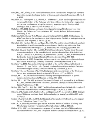 19
Kohn, M.J., 2001, Timing of arc accretion in the southern Appalachians: Perspectives from the
Laurentian margin: Geological Society of America Abstracts with Programs, v. 33, no. 6,
p. A262.
McClellan, E.A., Steltenpohl, M.G., Thomas, C., and Miller, C., 2007, Isotopic age constraints and
metamorphic history of the Talladega belt: New evidence for timing of arc magmatism
and terrane emplacement along the southern Laurentian margin: The Journal of
Geology, v. 115, p. 541–561, doi:10.1086/519777.
McCullars, J.M., 2001, Geology and trace-element geochemistry of the Bervard zone near
Martin Lake, Tallapoosa County, Alabama [M.S. thesis]: Auburn, Alabama, Auburn
University, p. 74.
McDonald, W.M., Hames, W.E., Marzen, L.J., and Steltenpohl, M.G., 2007, A GIS database for
40Ar/39Ar data of the southwestern Blue Ridge province: Geological Society of America
Abstracts with Programs, v. 39, no. 2, p. 81.
Merschat, A.H., Hatcher, R.D., Jr., and Davis, T.L., 2005, The northern Inner Piedmont, southern
Appalachians, USA: Kinematics of transpression and SW-directed mid-crustal flow:
Journal of Structural Geology, v. 27, p. 1252–1281, doi:10.1016/j.jsg.2004.08.005.
Merschat, A.J., and Hatcher, R.D., Jr., 2007, The Cat Square terrane: Possible Siluro-Devonian
remnant ocean basin in the Inner Piedmont, southern Appalachians, USA, in Hatcher,
R.D., Jr., Carlson, M.P., McBride, J.H., and Martínez Catalán, J.R., eds., 4-D Framework of
Continental Crust: Geological Society of America Memoir 200, p. 553–565.
Muangnoicharoen, N., 1975, The geology and structure of a portion of the northern piedmont,
east-central Alabama [M.S. thesis]: Tuscaloosa, University of Alabama, p. 72.
Neathery, T.L., 1975, Rock Units of the high-rank belt of the northern Alabama Piedmont, in
Neathery, T.L. and Tull, J.F., eds., Geologic profiles of the northern Alabama Piedmont:
Alabama Geological Society, 13th Annual Field Trip Guidebook, p. 9-48.
Neathery, T. L., and Reynolds, J. W., 1973, Stratigraphy and metamorphism of the Wedowee
Group, a reconnaissance: American Journal of Science, v. 273, p. 723-741.
Neilson, M. J., 1983, Phase equilibria of rock-forming ferromagnesian silicates in granitic
systems: American Journal of Science, v. 283, p. 993-1033.
Neilson, M. J., 1987, The felsic gneisses of the Inner Piedmont, in Drummond, M.S., and Green,
N.L., eds., Granites of Alabama: Tuscaloosa, Alabama, Geological Survey of Alabama,
Special Publication, p. 9-16.
Neilson, M.J., Seal, T.L., Kish, S.A., 1997, Two high-silica gneisses from the Dadeville complex of
Alabama’s Inner Piedmont: Southeastern Geology, v. 36, no. 3, p. 123-132.
Osborne, W.E., Szabo, M.W., Neathery, T.L., and Copeland, C.W., Jr., compilers, 1988, Geologic
map of Alabama, northeast sheet: Alabama Geological Survey Special Map 220, scale
1:250,000.
Pardee, J.T., and Park, C.F., Jr., 1948, Gold deposits of the southern Piedmont: U.S. Geological
Survey Professional Paper 213, p. 156.
Park, C.F., Jr., 1935 Hog mountain gold district, Alabama: American Institute of Mining and
Metallurgical Engineers Transactions, Mining Geology, v. 115, p. 209-228.
Phillips, W. B., 1892, a preliminary report on a part of the lower gold belt of Alabama in the
counties of Chilton, Coosa, and Tallapoosa: Alabama Geological Survey Bulletin 3, p. 97.
 