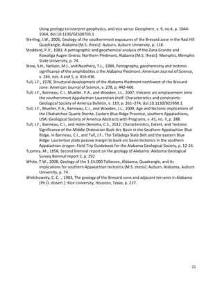 21
Using geology to interpret geophysics, and vice versa: Geosphere, v. 9, no.4, p. 1044-
1064, doi:10.1130/GES00703.1
Sterling, J.W., 2006, Geology of the southernmost exposures of the Brevard zone in the Red Hill
Quadrangle, Alabama [M.S. thesis]: Auburn, Auburn University, p. 118.
Stoddard, P.V., 1983, A petrographic and geochemical analysis of the Zana Granite and
Kowaliga Augen Gneiss: Northern Piedmont, Alabama [M.S. thesis]: Memphis, Memphis
State University, p. 74.
Stow, S.H., Neilson, M.J., and Neathery, T.L., 1984, Petrography, geochemistry and tectonic
significance of the amphibolites o the Alabama Piedmont: American Journal of Science,
v. 284, nos. 4 and 5, p. 416-436.
Tull, J.F., 1978, Structural development of the Alabama Piedmont northwest of the Brevard
zone: American Journal of Science, v. 278, p. 442-460.
Tull, J.F., Barineau, C.I., Mueller, P.A., and Wooden, J.L., 2007, Volcanic arc emplacement onto
the southernmost Appalachian Laurentian shelf: Characteristics and constraints:
Geological Society of America Bulletin, v. 119, p. 261–274, doi:10.1130/B25998.1.
Tull, J.F., Mueller, P.A., Barineau, C.I., and Wooden, J.L., 2009, Age and tectonic implications of
the Elkahatchee Quartz Diorite, Eastern Blue Ridge Province, southern Appalachians,
USA: Geological Society of America Abstracts with Programs, v. 41, no. 7, p. 288.
Tull, J.F., Barineau, C.I., and Holm-Denoma, C.S., 2012, Characteristics, Extent, and Tectonic
Significance of the Middle Ordovician Back-Arc Basin in the Southern Appalachian Blue
Ridge, in Barineau, C.I., and Tull, J.F., The Talladega Slate Belt and the eastern Blue
Ridge: Laurentian plate passive margin to back-arc basin tectonics in the southern
Appalachian orogen: Field Trip Guidebook for the Alabama Geological Society, p. 12-26.
Tuomey, M., 1858, Second biennial report on the geology of Alabama: Alabama Geological
Survey Biennial report 2, p. 292.
White, T.W., 2008, Geology of the 1:24,000 Tallassee, Alabama, Quadrangle, and its
implications for southern Appalachian tectonics [M.S. thesis]: Auburn, Alabama, Auburn
University, p. 74.
Wielchowsky, C. C. ., 1983, The geology of the Brevard zone and adjacent terranes in Alabama
[Ph.D. dissert.]: Rice University, Houston, Texas, p. 237.
 