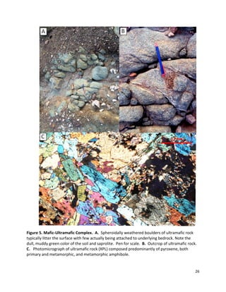 26
Figure 5. Mafic-Ultramafic Complex. A. Spheroidally weathered boulders of ultramafic rock
typically litter the surface with few actually being attached to underlying bedrock. Note the
dull, muddy green color of the soil and saprolite. Pen for scale. B. Outcrop of ultramafic rock.
C. Photomicrograph of ultramafic rock (XPL) composed predominantly of pyroxene, both
primary and metamorphic, and metamorphic amphibole.
 
