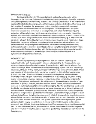 8
KOWALIGA GNEISS (Ekg)
Bentley and Neathery (1970) mapped plutonic bodies of granitic gneiss within
lithologies of the Emuckfaw Group and formally named them the Kowaliga Gneiss for exposures
along Kowaliga Creek, Elmore County, Alabama. The Kowaliga Gneiss occurs in the northeastern
section of the Buttston Quadrangle, where the intrusive contacts with the Emuckfaw Group and
Jacksons Gap Group along the western and eastern boundaries, respectively, are poorly
preserved because of the saprolitic nature of the gneiss. The Kowaliga Gneiss is a quartz
monzonite characterized by medium to coarse grained, well-foliated and lineated quartz,
potassium feldspar plagioclase, biotite augen gneiss with accessory muscovite, clinozoisite,
epidote, and amphibole. Locally within the Kowaliga Gneiss composite S-C fabrics related to the
Abanda fault define oblique-normal-and-dextral strike-slip movement (Fig. 3). The dominant
schistosity is largely defined by alignment of biotite, muscovite, and quartz ribbons that drape
larger more competent subhedral, primarily microcline, potassium feldspar phenocrysts.
Stretched biotite and quartz grains are commonly observed within the plane of foliation,
defining an elongation lineation. Saprolitized outcrops are light orange and commonly retain
the metamorphic foliation. Concordant with the dominant metamorphic schistosity found in
the surrounding country rocks, the Kowaliga Gneiss likely intruded either prior to or
synchronous with peak metamorphism.
CATACLASITE (CC)
Tectonically separating the Kowaliga Gneiss from the Jacksons Gap Group is a
subvertical, brittle fault characterized by siliceous cataclasite (Fig. 4). This cataclasite zone
corresponds to the base of the Jacksons Gap Group and strikes N40°E. On the adjacent Our
Town Quadrangle, which borders the Buttston to the west (Fig. 2), this cataclastic zone splays
southwest, obliquely striking N60°E, cutting across the Kowaliga Gneiss (Hawkins, 2013). These
supra-ductile-brittle transition faults are marked by up to 5 m thick silicified breccia zones
(“flinty crush rock”) that form narrow erosionally resistant ridges that locally have been
quarried (“borrow pits”) on a small scale for road metal. In outcrops (Fig. 4A), cross-cutting
quartz veins indicate polyphase fracturing events with the latest veins lacking evidence for
attrition. Outcrops and hand samples (Fig. 4B) commonly show evidence of rounding of clasts
composed of quartz, K-feldspar, and lithic material. In thin section, the cataclasites contain
evidence of multiple phases of brecciation and veining (Fig. 4C). The latest-formed quartz veins
tend to be more tabular and continuous and are coarsest grained (up to 500 μm) with curved,
well-equilibrated triple-point grain boundaries. The matrix is mostly fine- to very-fine-grained
fragmented and granulated quartz and minor feldspar. Under ordinary light, dark gray to black
colored clasts of more finely brecciated, commonly foliated, ultracataclasite occur in the matrix.
Clasts of ultracataclastite contain internal veins of quartz, and the clasts themselves are also cut
by quartz veins. In some thin sections “bull quartz” crystals contain multiple optical growth
zones marked by varying concentrations of mineral and/or fluid inclusions, and the zones
commonly have differing densities and orientations of fractures occurring in roughly subparallel
sets. In addition to the fractures, microstructures include undulose extinction and subgrains,
and minor volumes of very fine grained crystallized quartz filling interstitial spaces between the
larger prisms.
 