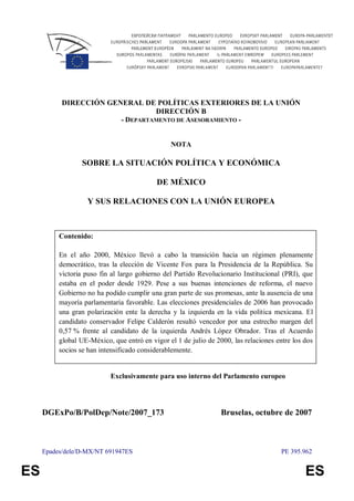Epades/dele/D-MX/NT 691947ES PE 395.962
ES ES
DIRECCIÓN GENERAL DE POLÍTICAS EXTERIORES DE LA UNIÓN
DIRECCIÓN B
- DEPARTAMENTO DE ASESORAMIENTO -
NOTA
SOBRE LA SITUACIÓN POLÍTICA Y ECONÓMICA
DE MÉXICO
Y SUS RELACIONES CON LA UNIÓN EUROPEA
Contenido:
En el año 2000, México llevó a cabo la transición hacia un régimen plenamente
democrático, tras la elección de Vicente Fox para la Presidencia de la República. Su
victoria puso fin al largo gobierno del Partido Revolucionario Institucional (PRI), que
estaba en el poder desde 1929. Pese a sus buenas intenciones de reforma, el nuevo
Gobierno no ha podido cumplir una gran parte de sus promesas, ante la ausencia de una
mayoría parlamentaria favorable. Las elecciones presidenciales de 2006 han provocado
una gran polarización ente la derecha y la izquierda en la vida política mexicana. El
candidato conservador Felipe Calderón resultó vencedor por una estrecho margen del
0,57 % frente al candidato de la izquierda Andrés López Obrador. Tras el Acuerdo
global UE-México, que entró en vigor el 1 de julio de 2000, las relaciones entre los dos
socios se han intensificado considerablemente.
Exclusivamente para uso interno del Parlamento europeo
DGExPo/B/PolDep/Note/2007_173 Bruselas, octubre de 2007
 