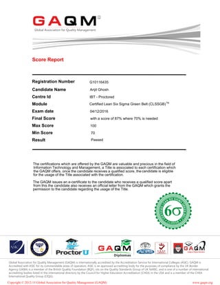 Score Report
Registration Number
Candidate Name
Centre Id IBT - Proctored
Module Certified Lean Six Sigma Green Belt (CLSSGB)
Exam date 04/12/2016
Final Score with a score of 87% where 70% is needed
Max Score 100
Min Score 70
Result Passed
The certifications which are offered by the GAQM are valuable and precious in the field of
Information Technology and Management, a Title is associated to each certification which
the GAQM offers, once the candidate receives a qualified score, thecandidate is eligible
for the usage of the Title associated with the certification.
The GAQM issues an e-certificate to the candidate who receives a qualified score apart
from this the candidate also receives an official letter from the GAQM which grants the
permission to the candidate regarding the usage of the Title.
Copyright © 2012-13 Global Association for Quality Management (GAQM) www.gaqm.org
Global Association for Quality Management (GAQM) is internationally accredited by the Accreditation Service for International Colleges (ASIC). GAQM is
Accredited with ASIC for its commendable areas of operation. ASIC is an approved accrediting body for the purposes of compliance by the UK Border
Agency (UKBA) is a member of the British Quality Foundation (BQF), sits on the Quality Standards Group of UK NARIC, and is one of a number of international
accrediting bodies listed in the international directory by the Council for Higher Education Accreditation (CHEA) in the USA and is a member of the CHEA
International Quality Group (CIQG).
TM
G10116435
Arijit Ghosh
 