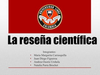La reseña científica
Integrantes:
• Maria Margarita Carrasquilla
• Juan Diego Figueroa
• Andrea Osorio Urshela
• Natalia Parra Brochet
 