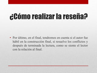 ¿Cómo realizar la reseña?
• Por último, en el final, tendremos en cuenta si el autor fue
hábil en la construcción final, si resuelve los conflictos y
después de terminada la lectura, como se siente el lector
con la relación al final.
 
