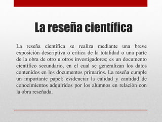 La reseña científica
La reseña científica se realiza mediante una breve
exposición descriptiva o crítica de la totalidad o una parte
de la obra de otro u otros investigadores; es un documento
científico secundario, en el cual se generalizan los datos
contenidos en los documentos primarios. La reseña cumple
un importante papel: evidenciar la calidad y cantidad de
conocimientos adquiridos por los alumnos en relación con
la obra reseñada.
 