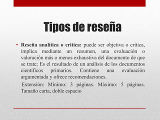 Tipos de reseña
• Reseña analítica o critica: puede ser objetiva o crítica,
implica mediante un resumen, una evaluación o
valoración más o menos exhaustiva del documento de que
se trate; Es el resultado de un análisis de los documentos
científicos primarios. Contiene una evaluación
argumentada y ofrece recomendaciones.
Extensión: Mínimo: 3 páginas. Máximo: 5 páginas.
Tamaño carta, doble espacio
 