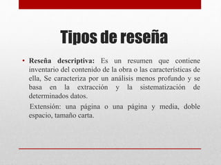 Tipos de reseña
• Reseña descriptiva: Es un resumen que contiene
inventario del contenido de la obra o las características de
ella, Se caracteriza por un análisis menos profundo y se
basa en la extracción y la sistematización de
determinados datos.
Extensión: una página o una página y media, doble
espacio, tamaño carta.
 