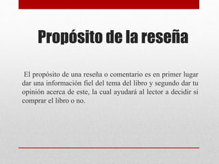 Propósito de la reseña
El propósito de una reseña o comentario es en primer lugar
dar una información fiel del tema del libro y segundo dar tu
opinión acerca de este, la cual ayudará al lector a decidir si
comprar el libro o no.
 