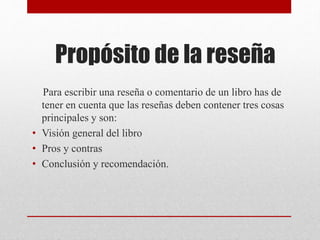 Propósito de la reseña
Para escribir una reseña o comentario de un libro has de
tener en cuenta que las reseñas deben contener tres cosas
principales y son:
• Visión general del libro
• Pros y contras
• Conclusión y recomendación.
 
