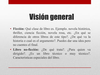 Visión general
• Ficción: Qué clase de libro es. Ejemplo. novela histórica,
thriller, ciencia ficción, novela rosa, etc. ¿En qué se
diferencia de otros libros de este tipo?. ¿De qué va la
historia o cual es el argumento?. Puedes dar una idea pero
no cuentes el final.
• Libro no-ficción: ¿De qué trata?. ¿Para quien va
dirigido?. ¿Es un libro técnico o muy técnico?.
Características especiales del libro.
 