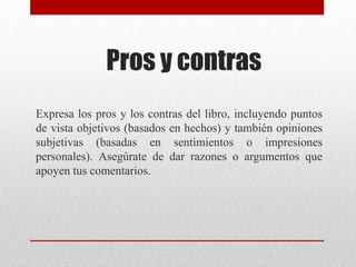 Pros y contras
Expresa los pros y los contras del libro, incluyendo puntos
de vista objetivos (basados en hechos) y también opiniones
subjetivas (basadas en sentimientos o impresiones
personales). Asegúrate de dar razones o argumentos que
apoyen tus comentarios.
 