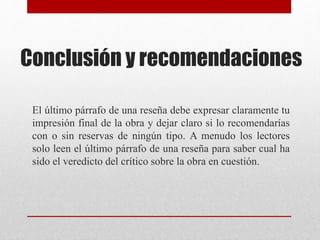 Conclusión y recomendaciones
El último párrafo de una reseña debe expresar claramente tu
impresión final de la obra y dejar claro si lo recomendarías
con o sin reservas de ningún tipo. A menudo los lectores
solo leen el último párrafo de una reseña para saber cual ha
sido el veredicto del crítico sobre la obra en cuestión.
 