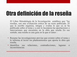 Otra definición de la reseña
El Libro Metodología de la Investigación establece que “las
reseñas, son una evaluación crítica de un texto publicado. El
que la escribe organiza, integra y evalúa lo que ya se ha
publicado sobre el tema y a esto le incorpora las aportaciones o
innovaciones que encuentra en la obra que reseña En ese
sentido, una reseña es una guía en la que el autor :
• Resume las investigaciones previas que existen sobre el tema y
le informa al lector los planteamientos que aporta la obra que
reseña.
• Identifica sus relaciones, contradicciones, lagunas o
inconsistencias.
 