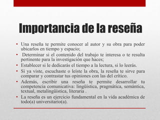 Importancia de la reseña
• Una reseña te permite conocer al autor y su obra para poder
ubicarlos en tiempo y espacio;
• Determinar si el contenido del trabajo te interesa o te resulta
pertinente para la investigación que haces;
• Establecer si le dedicarás el tiempo a la lectura, si lo leerás.
• Si ya viste, escuchaste o leíste la obra, la reseña te sirve para
comparar y contrastar tus opiniones con las del crítico.
• Además, escribir una reseña te permite desarrollar tu
competencia comunicativa: lingüística, pragmática, semántica,
textual, metalingüística, literaria .
• La reseña es un ejercicio fundamental en la vida académica de
todo(a) universitario(a).
 