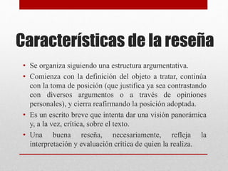 Características de la reseña
• Se organiza siguiendo una estructura argumentativa.
• Comienza con la definición del objeto a tratar, continúa
con la toma de posición (que justifica ya sea contrastando
con diversos argumentos o a través de opiniones
personales), y cierra reafirmando la posición adoptada.
• Es un escrito breve que intenta dar una visión panorámica
y, a la vez, crítica, sobre el texto.
• Una buena reseña, necesariamente, refleja la
interpretación y evaluación crítica de quien la realiza.
 
