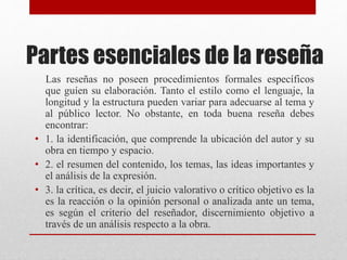 Partes esenciales de la reseña
Las reseñas no poseen procedimientos formales específicos
que guíen su elaboración. Tanto el estilo como el lenguaje, la
longitud y la estructura pueden variar para adecuarse al tema y
al público lector. No obstante, en toda buena reseña debes
encontrar:
• 1. la identificación, que comprende la ubicación del autor y su
obra en tiempo y espacio.
• 2. el resumen del contenido, los temas, las ideas importantes y
el análisis de la expresión.
• 3. la crítica, es decir, el juicio valorativo o crítico objetivo es la
es la reacción o la opinión personal o analizada ante un tema,
es según el criterio del reseñador, discernimiento objetivo a
través de un análisis respecto a la obra.
 