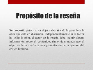 Propósito de la reseña
Su propósito principal es dejar saber si vale la pena leer la
obra que está en discusión. Independientemente si el lector
ha leído la obra, el autor de la reseña debe incluir alguna
información sobre el contenido, sin olvidar nunca que el
objetivo de la reseña es una presentación de la opinión del
crítico literario.
 