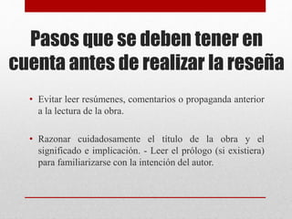 Pasos que se deben tener en
cuenta antes de realizar la reseña
• Evitar leer resúmenes, comentarios o propaganda anterior
a la lectura de la obra.
• Razonar cuidadosamente el título de la obra y el
significado e implicación. - Leer el prólogo (si existiera)
para familiarizarse con la intención del autor.
 