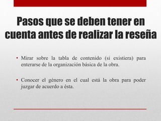 Pasos que se deben tener en
cuenta antes de realizar la reseña
• Mirar sobre la tabla de contenido (si existiera) para
enterarse de la organización básica de la obra.
• Conocer el género en el cual está la obra para poder
juzgar de acuerdo a ésta.
 