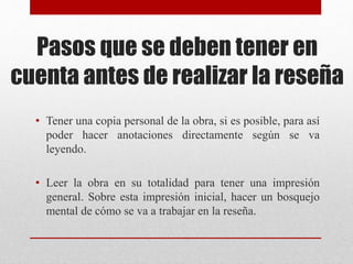 Pasos que se deben tener en
cuenta antes de realizar la reseña
• Tener una copia personal de la obra, si es posible, para así
poder hacer anotaciones directamente según se va
leyendo.
• Leer la obra en su totalidad para tener una impresión
general. Sobre esta impresión inicial, hacer un bosquejo
mental de cómo se va a trabajar en la reseña.
 