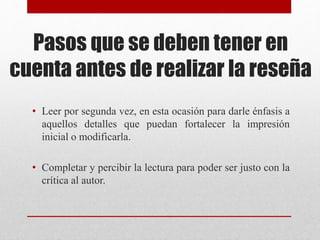 Pasos que se deben tener en
cuenta antes de realizar la reseña
• Leer por segunda vez, en esta ocasión para darle énfasis a
aquellos detalles que puedan fortalecer la impresión
inicial o modificarla.
• Completar y percibir la lectura para poder ser justo con la
crítica al autor.
 