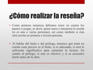 ¿Cómo realizar la reseña?
• Como primera instancia debemos tener en cuenta los
puntos a juzgar, es decir, quien narra o interpreta la reseña
(si es una o varias personas), así como también si ésta
será escrita en primera o tercera persona.
• Al hablar del título y del prólogo, tenemos que tener en
cuenta cuan preciso es el título, si es adecuado, si será lo
suficiente significativo para estimular la lectura. En
cuanto al prólogo, si este es efectivo y si es necesario
leerlo antes de la obra.
 