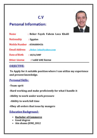 C.V
Personal Information:
Name : Beker Fayek Fahem Loca Khalil
Nationality : Egyptian
Mobile Number :0506880456
@yahoo.comBeker_loka:Email Address
Date of Birth : 10/11/1987
Driver License : I valid UAE license
:OBJECTIVE
To Apply for A suitable position where I can utilize my experience
and present knowledge.
PersonalSkills :
-Team sprit
-Hard working and make proficiently for what I handle it
-Ability to work under work pressure
-Ability to work full time
-Obey all orders that issue by mangers
EducationBackground :
• Bachelor of Commerce
• Good degree
• Ain shams JUNE_2012
 