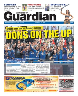 We’ve only gone and Don it: AFC
Wimbledon players celebrate promotion
GETTING FIT
HEALTHY EVENTS AND
BANK HOLIDAY FUN
See page 6
MOUNTAIN GIRL
EVA’S IN PEAK
CONDITION
See page 3
TRAGIC GAME
CORONER’S OPEN
VERDICT ON HANGING
See page 5
wimbledonguardian.co.uk June 2, 2016 60p
DONS ON THE UP
Dreams come true for Wembley wonders
SPORT EDITOR
TIM ASHTON
tim.ashton@
london.newsquest.co.uk
AFC Wimbledon fans will be watching
their heroes play League One football
next season after being led to promo-
tion by “one of their own”.
A 2-0 win over Plymouth Argyle in
front of almost 60,000 fans at Wembley
on Monday saw the Dons crowned
League Two play-off champions, and
lifted them to the third tier of Eng-
lish football.
It came just 14 years after the club’s
creation following the FA’s decision
to allow the original Wimbledon to
move up the M1 left, leaving die-hard
Dons fans shedding angry tears.
That sense of injustice has helped
propel the Dons up the football pyra-
mid, back into the Football League
in 2011, and onto Wembley glory.
Manager Neal Ardley, who
made more than 250 appearances
for Dons between 1991 and 2002,
said: “To stand there at Wembley
in front of thousands of people
who had their club ripped away
from them 14 years ago, as one of
Continued on page 2
 
