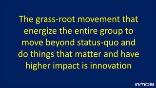 The grass-root movement that
energize the entire group to
move beyond status-quo and
do things that matter and have
higher impact is innovation
 