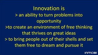Innovation is
> an ability to turn problems into
opportunity
>to create an environment of free thinking
that thrives on great ideas
> to bring people out of their shells and set
them free to dream and pursue it
 