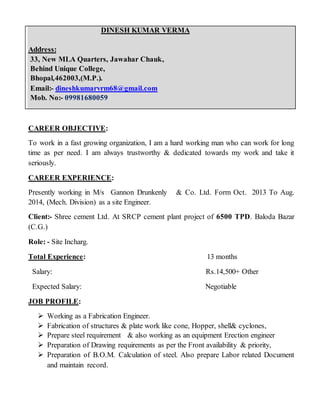 DINESH KUMAR VERMA
Address:
33, New MLA Quarters, Jawahar Chauk,
Behind Unique College,
Bhopal,462003,(M.P.).
Email:- dineshkumarvrm68@gmail.com
Mob. No:- 09981680059
CAREER OBJECTIVE:
To work in a fast growing organization, I am a hard working man who can work for long
time as per need. I am always trustworthy & dedicated towards my work and take it
seriously.
CAREER EXPERIENCE:
Presently working in M/s Gannon Drunkenly & Co. Ltd. Form Oct. 2013 To Aug.
2014, (Mech. Division) as a site Engineer.
Client:- Shree cement Ltd. At SRCP cement plant project of 6500 TPD. Baloda Bazar
(C.G.)
Role: - Site Incharg.
Total Experience: 13 months
Salary: Rs.14,500+ Other
Expected Salary: Negotiable
JOB PROFILE:
 Working as a Fabrication Engineer.
 Fabrication of structures & plate work like cone, Hopper, shell& cyclones,
 Prepare steel requirement & also working as an equipment Erection engineer
 Preparation of Drawing requirements as per the Front availability & priority,
 Preparation of B.O.M. Calculation of steel. Also prepare Labor related Document
and maintain record.
 