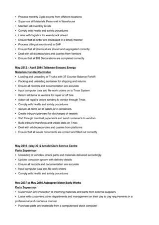 • Process monthly Cycle counts from offshore locations
• Supervise all Materials Personnel in Warehouse
• Maintain all inventory levels
• Comply with health and safety procedures
• Liaise with logistics for weekly look ahead
• Ensure that all order are processed in a timely manner
• Process billing at month end in SAP
• Ensure that all chemical are stored and segregated correctly
• Deal with all discrepancies and queries from Vendors
• Ensure that all DG Declarations are completed correctly
May 2012 – April 2014 Talisman-Sinopec Energy
Materials Handler/Controller
• Loading and unloading of Trucks with 3T Counter Balance Forklift
• Packing and unloading container for shipping and returns
• Ensure all records and documentation are accurate
• Input computer data and file work orders on to Tmax System
• Return all items to vendors for repair or off hire
• Action all repairs before sending to vendor through Tmax.
• Comply with health and safety procedures
• Secure all items on to pallets or in containers
• Create inbound planners for discharges of vessels
• Sort through manifest paperwork and send container’s to vendors
• Build inbound manifests and create stats on Tmax
• Deal with all discrepancies and queries from platforms
• Ensure that all waste documents are correct and filled out correctly
May 2010 - May 2012 Arnold Clark Service Centre
Parts Supervisor
• Unloading of vehicles, check parts and materials delivered accordingly
• Update computer system with delivery details
• Ensure all records and documentation are accurate
• Input computer data and file work orders
• Comply with health and safety procedures
Nov 2007 to May 2010 Autospray Motor Body Works
Parts Supervisor
• Supervision and inspection of incoming materials and parts from external suppliers
• Liaise with customers, other departments and management on their day to day requirements in a
professional and courteous manner
• Purchase parts and materials from a computerised stock computer
 