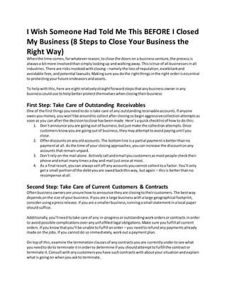 I Wish Someone Had Told Me This BEFORE I Closed
My Business (8 Steps to Close Your Business the
Right Way)
Whenthe time comes,forwhateverreason,toclose the doorson a businessventure,the processis
alwaysa bitmore involvedthansimplylockingup andwalkingaway.Thisistrue of all businessesinall
industries.There are risksinvolvedwithclosing –namelythe lossof reputation,exorbitantand
avoidable fees,andpotential lawsuits.Makingsure youdothe rightthingsinthe right orderisessential
to protectingyourfuture endeavorsandassets.
To helpwiththis,here are eightrelativelystraightforwardstepsthatanybusinessownerinany
businesscoulduse tohelpbetterprotectthemselveswhenclosingtheirbusiness:
First Step: Take Care of Outstanding Receivables
One of the firstthingsyouneedtodo istake care of any outstandingreceivableaccounts.If anyone
owesyoumoney,youwon’tbe aroundto collectafterclosingsobeginaggressivecollectionattemptsas
soonas you can afterthe decisiontoclose hasbeenmade.Here’saquickchecklistof how to do this:
1. Don’tannounce youare goingout of business,butjustmake the collectionattempts.Once
customersknowyouare goingoutof business,theymayattempttoavoidpayinguntil you
close.
2. Offerdiscountsonanyoldaccounts.The bottomline isa partial paymentisbetterthanno
paymentat all.Asthe time of your closingapproaches,youcanincrease the discountonany
accounts thatremainunpaid.
3. Don’trelyon the mail alone.Activelycall andemail youcustomersasmostpeople checktheir
phone andemail manytimesaday and mail justonce at most.
4. As a final resort,youcan alwayssell off anyaccountsyoucannot collecttoa factor. You’ll only
geta small portionof the debtyouare owedbackthisway, butagain – thisis betterthanno
recompense atall.
Second Step: Take Care of Current Customers & Contracts
Oftenbusinessownersare unsure howtoannounce theyare closingtotheircustomers.The bestway
dependsonthe size of yourbusiness.If youare a large businesswithalarge geographical footprint,
considerusingapressrelease.If youare a smallerbusiness,runningasmall statementinalocal paper
shouldsuffice.
Additionally,you’llneedtotake care of any in-progressoroutstandingworkordersorcontracts inorder
to avoidpossible complicationsoveranyunfulfilledlegal obligations.Make sure youfulfillall current
orders.If you knowthatyou’ll be unable tofulfill anorder – you needtorefundany paymentsalready
made on the jobs.If you cannotdo so immediately,workouta paymentplan.
On topof this,examine the terminationclausesof anycontractsyouare currentlyundertosee what
youneedto doto terminate itinorderto determine if you shouldattempttofulfillthe contractor
terminate it.Consultwithanycustomersyouhave suchcontractswithaboutyour situationandexplain
whatis goingon whenyouaskto terminate.
 
