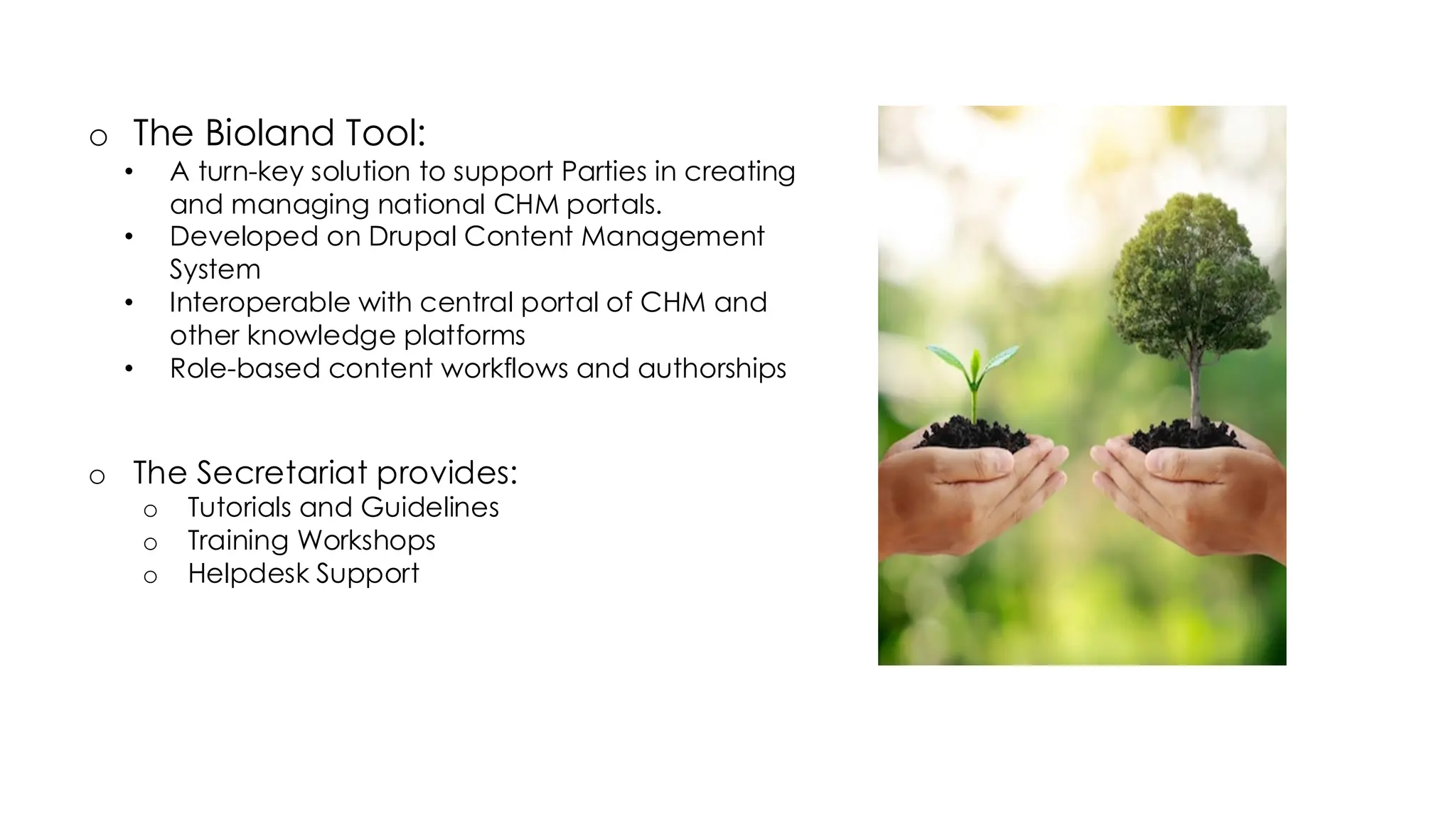 o The Bioland Tool:
• A turn-key solution to support Parties in creating
and managing national CHM portals.
• Developed on Drupal Content Management
System
• Interoperable with central portal of CHM and
other knowledge platforms
• Role-based content workflows and authorships
o The Secretariat provides:
o Tutorials and Guidelines
o Training Workshops
o Helpdesk Support
Supporting National CHMs
 
