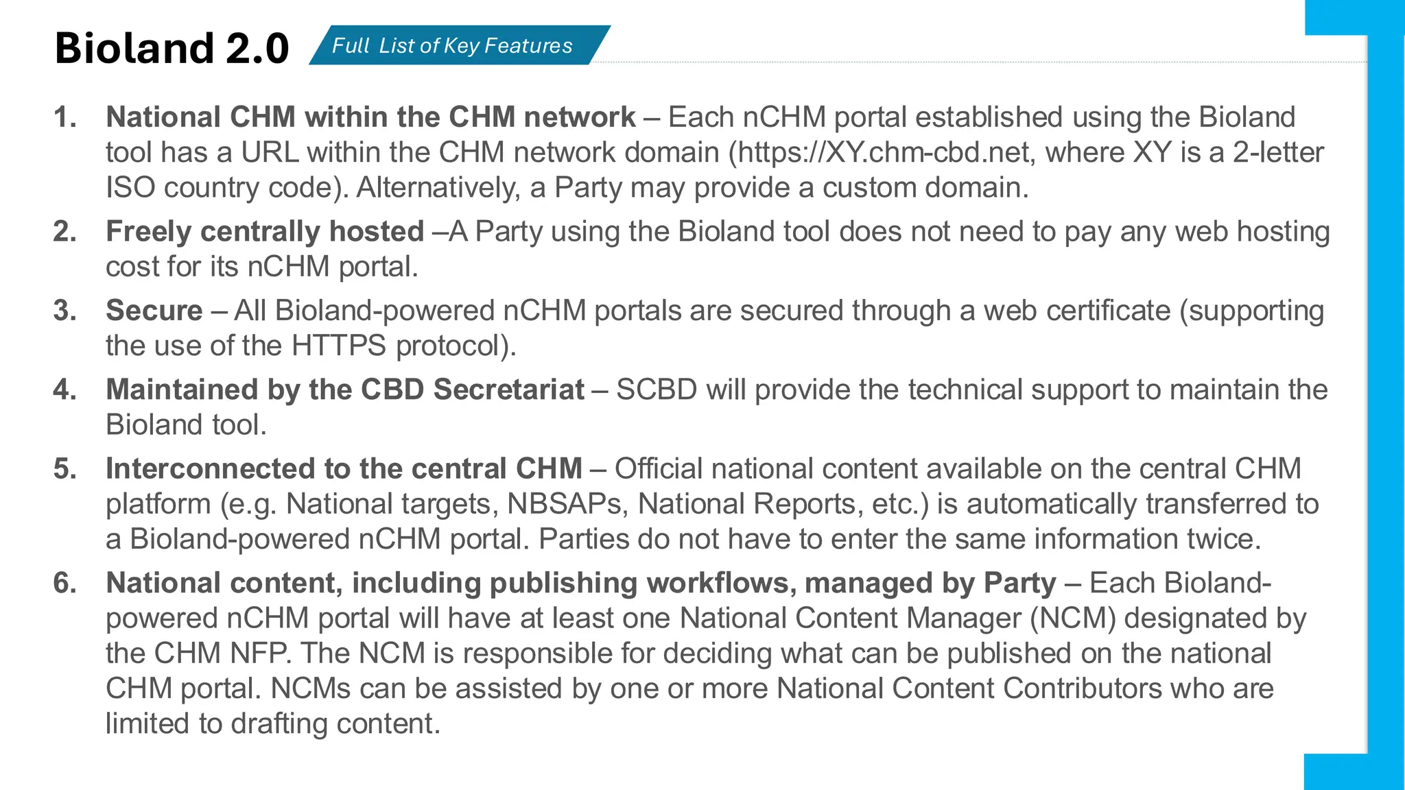 Bioland 2.0 Full List of Key Features
Partiesactively using Bioland
1. National CHM within the CHM network – Each nCHM portal established using the Bioland
tool has a URL within the CHM network domain (https://XY.chm-cbd.net, where XY is a 2-letter
ISO country code). Alternatively, a Party may provide a custom domain.
2. Freely centrally hosted –A Party using the Bioland tool does not need to pay any web hosting
cost for its nCHM portal.
3. Secure – All Bioland-powered nCHM portals are secured through a web certificate (supporting
the use of the HTTPS protocol).
4. Maintained by the CBD Secretariat – SCBD will provide the technical support to maintain the
Bioland tool.
5. Interconnected to the central CHM – Official national content available on the central CHM
platform (e.g. National targets, NBSAPs, National Reports, etc.) is automatically transferred to
a Bioland-powered nCHM portal. Parties do not have to enter the same information twice.
6. National content, including publishing workflows, managed by Party – Each Bioland-
powered nCHM portal will have at least one National Content Manager (NCM) designated by
the CHM NFP. The NCM is responsible for deciding what can be published on the national
CHM portal. NCMs can be assisted by one or more National Content Contributors who are
limited to drafting content.
 