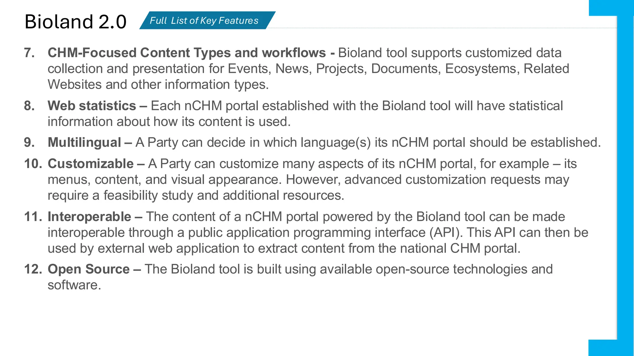Bioland 2.0 Full List of Key Features
Partiesactively using Bioland
7. CHM-Focused Content Types and workflows - Bioland tool supports customized data
collection and presentation for Events, News, Projects, Documents, Ecosystems, Related
Websites and other information types.
8. Web statistics – Each nCHM portal established with the Bioland tool will have statistical
information about how its content is used.
9. Multilingual – A Party can decide in which language(s) its nCHM portal should be established.
10. Customizable – A Party can customize many aspects of its nCHM portal, for example – its
menus, content, and visual appearance. However, advanced customization requests may
require a feasibility study and additional resources.
11. Interoperable – The content of a nCHM portal powered by the Bioland tool can be made
interoperable through a public application programming interface (API). This API can then be
used by external web application to extract content from the national CHM portal.
12. Open Source – The Bioland tool is built using available open-source technologies and
software.
 