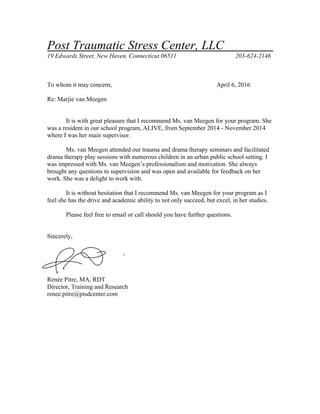Post Traumatic Stress Center, LLC
19 Edwards Street, New Haven, Connecticut 06511 203-624-2146
To whom it may concern, April 6, 2016
Re: Marjie van Meegen
It is with great pleasure that I recommend Ms. van Meegen for your program. She
was a resident in our school program, ALIVE, from September 2014 - November 2014
where I was her main supervisor.
Ms. van Meegen attended our trauma and drama therapy seminars and facilitated
drama therapy play sessions with numerous children in an urban public school setting. I
was impressed with Ms. van Meegen’s professionalism and motivation. She always
brought any questions to supervision and was open and available for feedback on her
work. She was a delight to work with.
It is without hesitation that I recommend Ms. van Meegen for your program as I
feel she has the drive and academic ability to not only succeed, but excel, in her studies.
Please feel free to email or call should you have further questions.
Sincerely,
Renée Pitre, MA, RDT
Director, Training and Research
renee.pitre@ptsdcenter.com
 