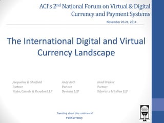 #VDCurrency 
ACI’s 2nd National Forum on Virtual & Digital Currency and Payment Systems 
The International Digital and Virtual Currency Landscape 
Andy Roth 
Partner 
Dentons LLP 
November 20-21, 2014 
Tweeting about this conference? 
Jacqueline D. Shinfield 
Partner 
Blake, Cassels & Graydon LLP 
Heidi Wicker 
Partner 
Schwartz & Ballen LLP  