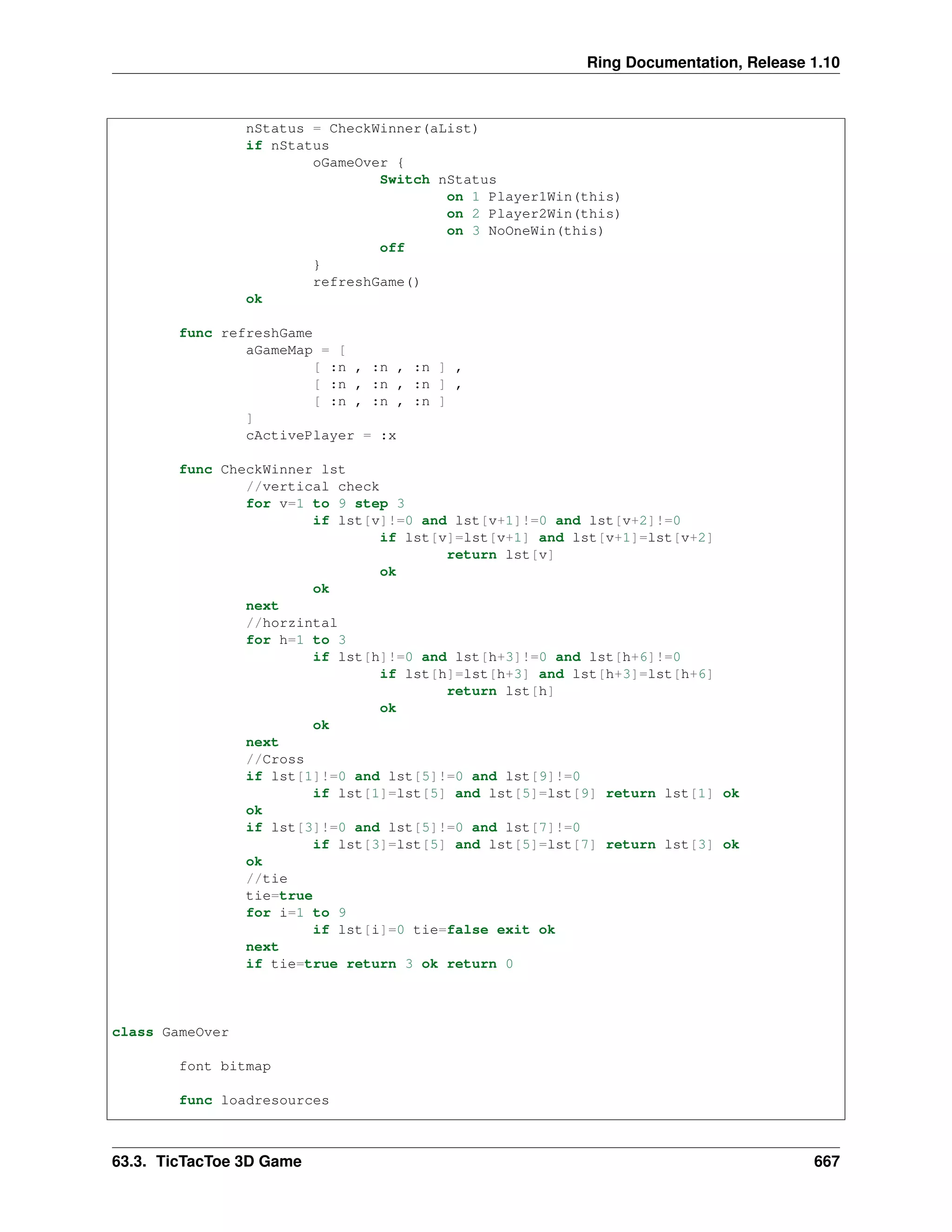 Ring Documentation, Release 1.10 nStatus = CheckWinner(aList) if nStatus oGameOver { Switch nStatus on 1 Player1Win(this) on 2 Player2Win(this) on 3 NoOneWin(this) off } refreshGame() ok func refreshGame aGameMap = [ [ :n , :n , :n ] , [ :n , :n , :n ] , [ :n , :n , :n ] ] cActivePlayer = :x func CheckWinner lst //vertical check for v=1 to 9 step 3 if lst[v]!=0 and lst[v+1]!=0 and lst[v+2]!=0 if lst[v]=lst[v+1] and lst[v+1]=lst[v+2] return lst[v] ok ok next //horzintal for h=1 to 3 if lst[h]!=0 and lst[h+3]!=0 and lst[h+6]!=0 if lst[h]=lst[h+3] and lst[h+3]=lst[h+6] return lst[h] ok ok next //Cross if lst[1]!=0 and lst[5]!=0 and lst[9]!=0 if lst[1]=lst[5] and lst[5]=lst[9] return lst[1] ok ok if lst[3]!=0 and lst[5]!=0 and lst[7]!=0 if lst[3]=lst[5] and lst[5]=lst[7] return lst[3] ok ok //tie tie=true for i=1 to 9 if lst[i]=0 tie=false exit ok next if tie=true return 3 ok return 0 class GameOver font bitmap func loadresources 63.3. TicTacToe 3D Game 667 