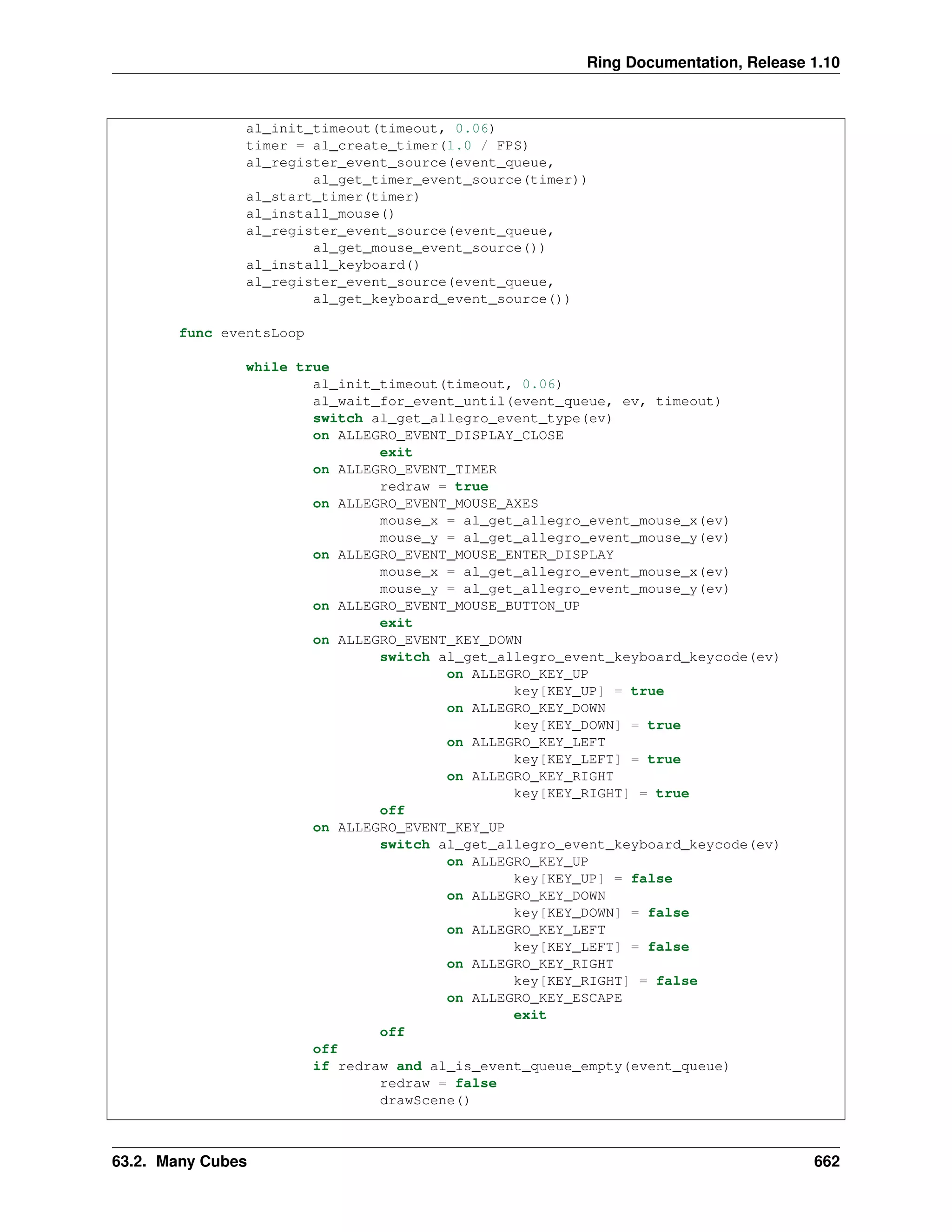 Ring Documentation, Release 1.10 al_init_timeout(timeout, 0.06) timer = al_create_timer(1.0 / FPS) al_register_event_source(event_queue, al_get_timer_event_source(timer)) al_start_timer(timer) al_install_mouse() al_register_event_source(event_queue, al_get_mouse_event_source()) al_install_keyboard() al_register_event_source(event_queue, al_get_keyboard_event_source()) func eventsLoop while true al_init_timeout(timeout, 0.06) al_wait_for_event_until(event_queue, ev, timeout) switch al_get_allegro_event_type(ev) on ALLEGRO_EVENT_DISPLAY_CLOSE exit on ALLEGRO_EVENT_TIMER redraw = true on ALLEGRO_EVENT_MOUSE_AXES mouse_x = al_get_allegro_event_mouse_x(ev) mouse_y = al_get_allegro_event_mouse_y(ev) on ALLEGRO_EVENT_MOUSE_ENTER_DISPLAY mouse_x = al_get_allegro_event_mouse_x(ev) mouse_y = al_get_allegro_event_mouse_y(ev) on ALLEGRO_EVENT_MOUSE_BUTTON_UP exit on ALLEGRO_EVENT_KEY_DOWN switch al_get_allegro_event_keyboard_keycode(ev) on ALLEGRO_KEY_UP key[KEY_UP] = true on ALLEGRO_KEY_DOWN key[KEY_DOWN] = true on ALLEGRO_KEY_LEFT key[KEY_LEFT] = true on ALLEGRO_KEY_RIGHT key[KEY_RIGHT] = true off on ALLEGRO_EVENT_KEY_UP switch al_get_allegro_event_keyboard_keycode(ev) on ALLEGRO_KEY_UP key[KEY_UP] = false on ALLEGRO_KEY_DOWN key[KEY_DOWN] = false on ALLEGRO_KEY_LEFT key[KEY_LEFT] = false on ALLEGRO_KEY_RIGHT key[KEY_RIGHT] = false on ALLEGRO_KEY_ESCAPE exit off off if redraw and al_is_event_queue_empty(event_queue) redraw = false drawScene() 63.2. Many Cubes 662 