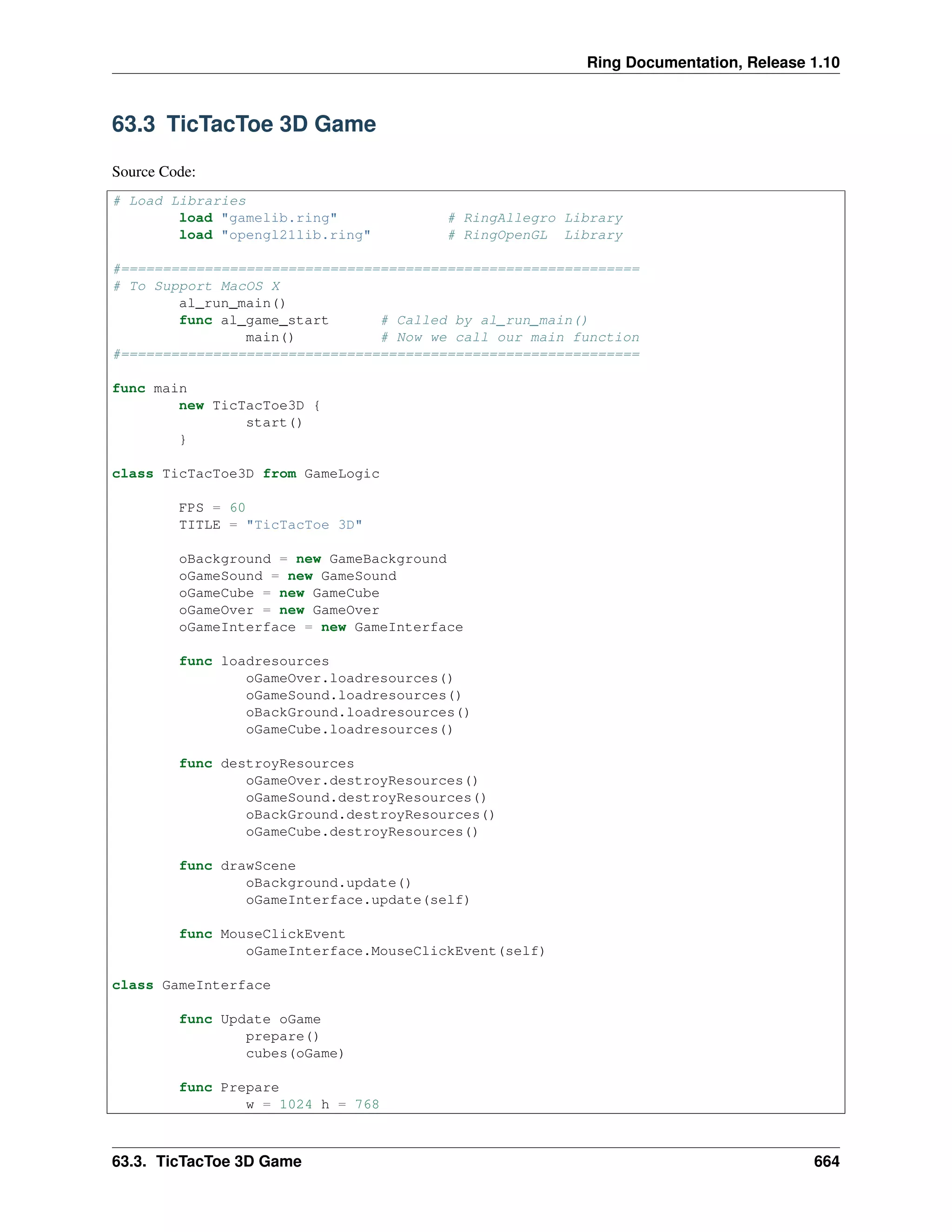 Ring Documentation, Release 1.10 63.3 TicTacToe 3D Game Source Code: # Load Libraries load "gamelib.ring" # RingAllegro Library load "opengl21lib.ring" # RingOpenGL Library #============================================================== # To Support MacOS X al_run_main() func al_game_start # Called by al_run_main() main() # Now we call our main function #============================================================== func main new TicTacToe3D { start() } class TicTacToe3D from GameLogic FPS = 60 TITLE = "TicTacToe 3D" oBackground = new GameBackground oGameSound = new GameSound oGameCube = new GameCube oGameOver = new GameOver oGameInterface = new GameInterface func loadresources oGameOver.loadresources() oGameSound.loadresources() oBackGround.loadresources() oGameCube.loadresources() func destroyResources oGameOver.destroyResources() oGameSound.destroyResources() oBackGround.destroyResources() oGameCube.destroyResources() func drawScene oBackground.update() oGameInterface.update(self) func MouseClickEvent oGameInterface.MouseClickEvent(self) class GameInterface func Update oGame prepare() cubes(oGame) func Prepare w = 1024 h = 768 63.3. TicTacToe 3D Game 664 