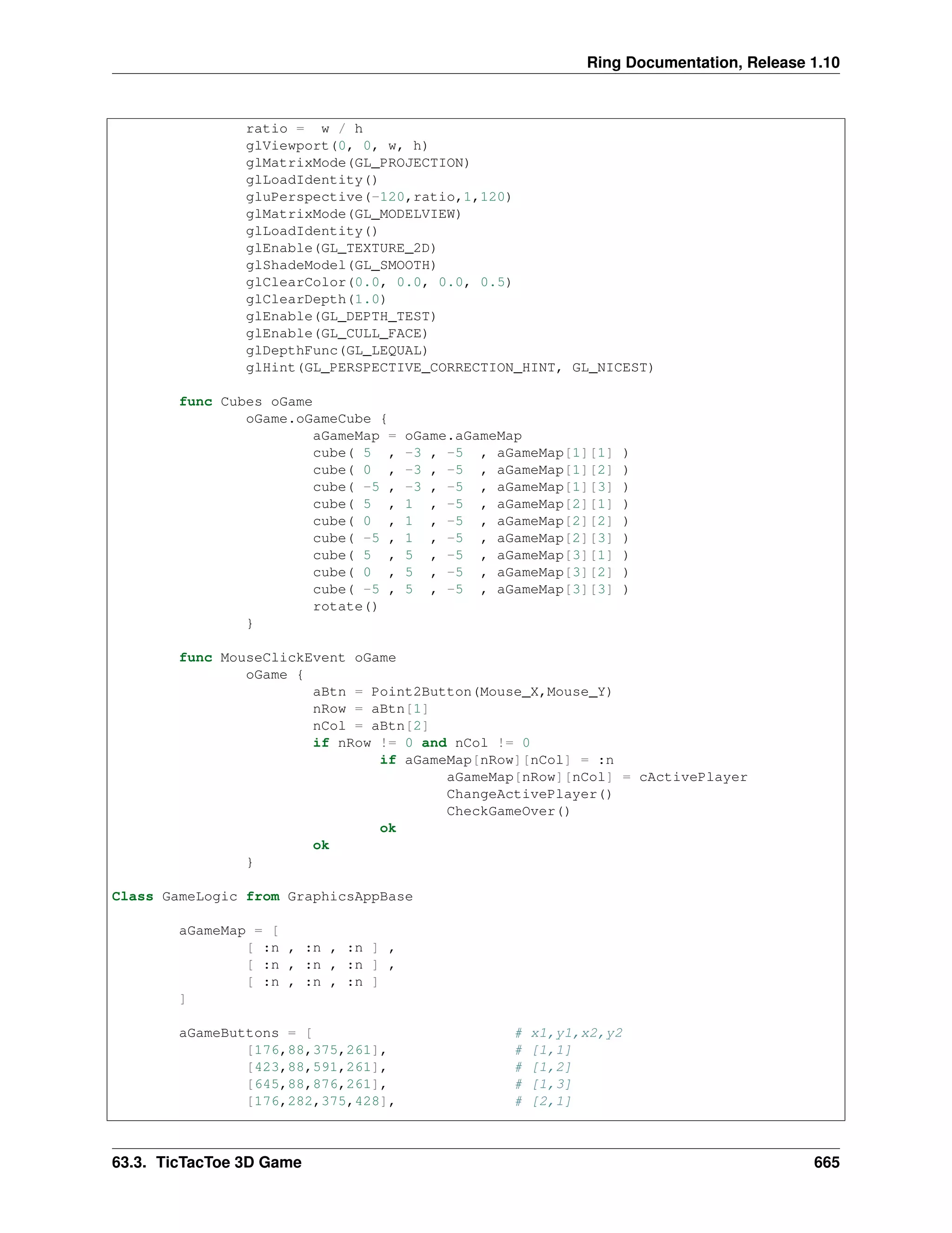 Ring Documentation, Release 1.10 ratio = w / h glViewport(0, 0, w, h) glMatrixMode(GL_PROJECTION) glLoadIdentity() gluPerspective(-120,ratio,1,120) glMatrixMode(GL_MODELVIEW) glLoadIdentity() glEnable(GL_TEXTURE_2D) glShadeModel(GL_SMOOTH) glClearColor(0.0, 0.0, 0.0, 0.5) glClearDepth(1.0) glEnable(GL_DEPTH_TEST) glEnable(GL_CULL_FACE) glDepthFunc(GL_LEQUAL) glHint(GL_PERSPECTIVE_CORRECTION_HINT, GL_NICEST) func Cubes oGame oGame.oGameCube { aGameMap = oGame.aGameMap cube( 5 , -3 , -5 , aGameMap[1][1] ) cube( 0 , -3 , -5 , aGameMap[1][2] ) cube( -5 , -3 , -5 , aGameMap[1][3] ) cube( 5 , 1 , -5 , aGameMap[2][1] ) cube( 0 , 1 , -5 , aGameMap[2][2] ) cube( -5 , 1 , -5 , aGameMap[2][3] ) cube( 5 , 5 , -5 , aGameMap[3][1] ) cube( 0 , 5 , -5 , aGameMap[3][2] ) cube( -5 , 5 , -5 , aGameMap[3][3] ) rotate() } func MouseClickEvent oGame oGame { aBtn = Point2Button(Mouse_X,Mouse_Y) nRow = aBtn[1] nCol = aBtn[2] if nRow != 0 and nCol != 0 if aGameMap[nRow][nCol] = :n aGameMap[nRow][nCol] = cActivePlayer ChangeActivePlayer() CheckGameOver() ok ok } Class GameLogic from GraphicsAppBase aGameMap = [ [ :n , :n , :n ] , [ :n , :n , :n ] , [ :n , :n , :n ] ] aGameButtons = [ # x1,y1,x2,y2 [176,88,375,261], # [1,1] [423,88,591,261], # [1,2] [645,88,876,261], # [1,3] [176,282,375,428], # [2,1] 63.3. TicTacToe 3D Game 665 