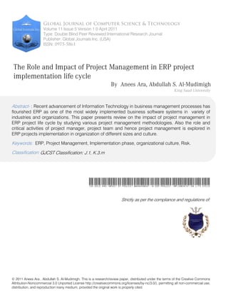 Volume 11 Issue 5 Version 1.0 April 2011
Type: Double Blind Peer Reviewed International Research Journal
Publisher: Global Journals Inc. (USA)
ISSN:

The Role and Impact of Project Management in ERP project
implementation life cycle
By Anees Ara, Abdullah S. Al-Mudimigh
Abstract- : Recent advancement of Information Technology in business management processes has

flourished ERP as one of the most widely implemented business software systems in variety of
industries and organizations. This paper presents review on the impact of project management in
ERP project life cycle by studying various project management methodologies. Also the role and
critical activities of project manager, project team and hence project management is explored in
ERP projects implementation in organization of different sizes and culture.

Keywords: ERP, Project Management, Implementation phase, organizational culture, Risk.
Classification: GJCST Classification: J.1, K.3.m

The Role and Impact of Project Management in ERP project implementation life cycle
Strictly as per the compliance and regulations of:

© 2011 Anees Ara , Abdullah S. Al-Mudimigh. This is a research/review paper, distributed under the terms of the Creative Commons
Attribution-Noncommercial 3.0 Unported License http://creativecommons.org/licenses/by-nc/3.0/), permitting all non-commercial use,
distribution, and reproduction inany medium, provided the original work is properly cited.

 
