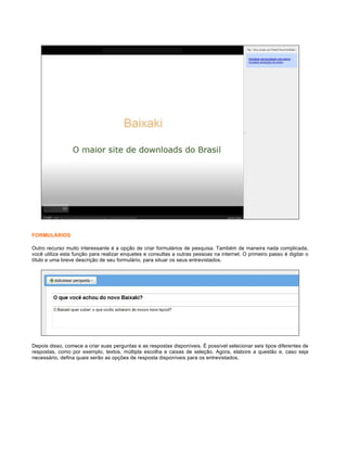 FORMULÁRIOS
Outro recurso muito interessante é a opção de criar formulários de pesquisa. Também de maneira nada complicada,
você utiliza esta função para realizar enquetes e consultas a outras pessoas na internet. O primeiro passo é digitar o
título e uma breve descrição de seu formulário, para situar os seus entrevistados.

Depois disso, comece a criar suas perguntas e as respostas disponíveis. É possível selecionar seis tipos diferentes de
respostas, como por exemplo, textos, múltipla escolha e caixas de seleção. Agora, elabore a questão e, caso seja
necessário, defina quais serão as opções de resposta disponíveis para os entrevistados.

 