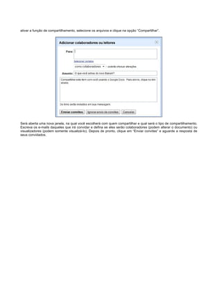 ativar a função de compartilhamento, selecione os arquivos e clique na opção “Compartilhar”.

Será aberta uma nova janela, na qual você escolherá com quem compartilhar e qual será o tipo de compartilhamento.
Escreva os e-mails daqueles que irá convidar e defina se eles serão colaboradores (podem alterar o documento) ou
visualizadores (podem somente visualizá-lo). Depois de pronto, clique em “Enviar convites” e aguarde a resposta de
seus convidados.

 