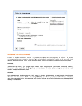 EDITOR DE PLANILHAS ELETRÔNICAS
O editor de planilhas eletrônicas também é visualmente semelhante a outros programas do gênero, e da mesma
maneira possui inúmeros e eficientes recursos. Aqui você poderá criar suas tabelas, escolher cor de fonte e de plano
de fundo, adicionar fórmulas, inserir bordas, formatar células, enfim, praticamente igual a qualquer outro congênere.
Inserindo
Através da guia “Inserir”, você poderá inserir diversos outros elementos em sua planilha, tornando-a, inclusive,
interativa. O editor de planilhas do Google Docs permite adicionar fórmulas, gráficos, imagens, comentários e até
gadgets, que são pequenos aplicativos.
Fórmulas
Para inserir fórmulas, utilize o atalho com a letra Sigma (∑) na barra de ferramentas. Ali serão exibidas cinco fórmulas 
diferentes, entre elas de soma (SUM) e de média (AVERAGE). Além disso, é possível inserir fórmulas que indicarão o
valor máximo e o valor mínimo de uma seleção dada. Existem dezenas de outras fórmulas disponíveis, para acessá-las
vá em ∑ > Mais fórmulas.

 