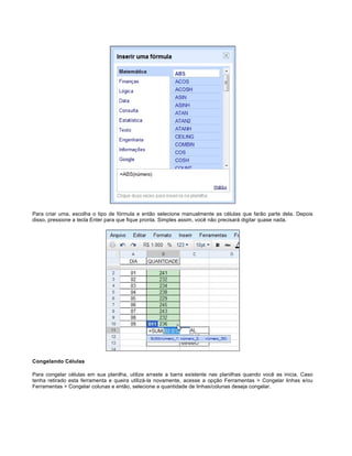 Para criar uma, escolha o tipo de fórmula e então selecione manualmente as células que farão parte dela. Depois
disso, pressione a tecla Enter para que fique pronta. Simples assim, você não precisará digitar quase nada.

Congelando Células
Para congelar células em sua planilha, utilize arraste a barra existente nas planilhas quando você as inicia. Caso
tenha retirado esta ferramenta e queira utilizá-la novamente, acesse a opção Ferramentas > Congelar linhas e/ou
Ferramentas > Congelar colunas e então, selecione a quantidade de linhas/colunas deseja congelar.

 