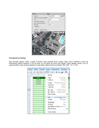 Formatando as Células
Para formatar células, utilize a opção “Formato” (para escolher fonte, negrito, itálico, etc) e também a barra de
ferramentas (alterar tamanho e cor da fonte, cor do plano de fundo das células, inserir tabelas, alinhar, etc.) É
possível definir o tipo de texto padrão em cada célula, selecionando nos botões “R$ 1.000”, “%” e “123”.

 