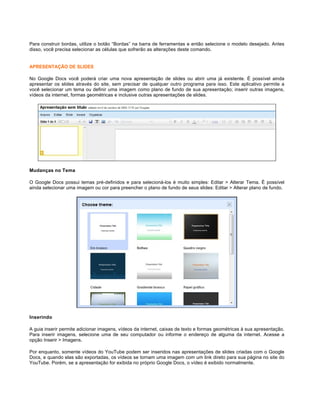 Para construir bordas, utilize o botão “Bordas” na barra de ferramentas e então selecione o modelo desejado. Antes
disso, você precisa selecionar as células que sofrerão as alterações deste comando.

APRESENTAÇÃO DE SLIDES
No Google Docs você poderá criar uma nova apresentação de slides ou abrir uma já existente. É possível ainda
apresentar os slides através do site, sem precisar de qualquer outro programa para isso. Este aplicativo permite a
você selecionar um tema ou definir uma imagem como plano de fundo de sua apresentação; inserir outras imagens,
vídeos da internet, formas geométricas e inclusive outras apresentações de slides.

Mudanças no Tema
O Google Docs possui temas pré-definidos e para selecioná-los é muito simples: Editar > Alterar Tema. É possível
ainda selecionar uma imagem ou cor para preencher o plano de fundo de seus slides: Editar > Alterar plano de fundo.

Inserindo
A guia inserir permite adicionar imagens, vídeos da internet, caixas de texto e formas geométricas à sua apresentação.
Para inserir imagens, selecione uma de seu computador ou informe o endereço de alguma da internet. Acesse a
opção Inserir > Imagens.
Por enquanto, somente vídeos do YouTube podem ser inseridos nas apresentações de slides criadas com o Google
Docs, e quando elas são exportadas, os vídeos se tornam uma imagem com um link direto para sua página no site do
YouTube. Porém, se a apresentação for exibida no próprio Google Docs, o vídeo é exibido normalmente.

 