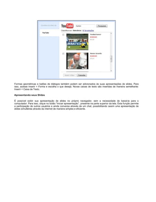 Formas geométricas e balões de diálogos também podem ser adicionados às suas apresentações de slides. Para
isso, acesse Inserir < Forma e escolha o que deseja. Novas caixas de texto são inseridas de maneira semelhante:
Inserir < Caixa de Texto.
Apresentando seus Slides
É possível exibir sua apresentação de slides no próprio navegador, sem a necessidade de baixá-la para o
computador. Para isso, clique no botão “Iniciar apresentação”, presente na parte superior da tela. Esta função permite
a participação de outros usuários e ainda conversa através de um chat, possibilitando assim uma apresentação de
slides simultânea através da internet de maneira simples e eficiente.

 